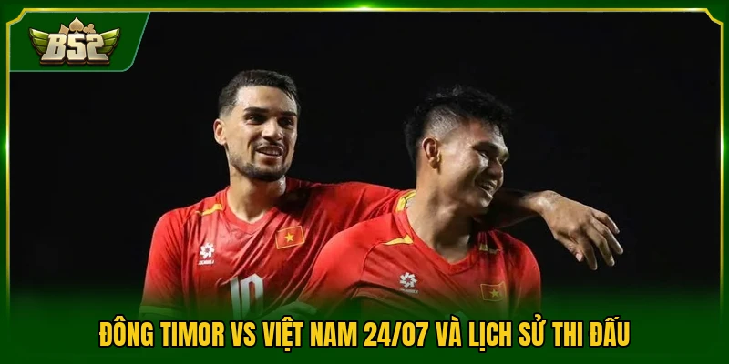 Đông Timor vs Việt Nam 24/07 và lịch sử thi đấu